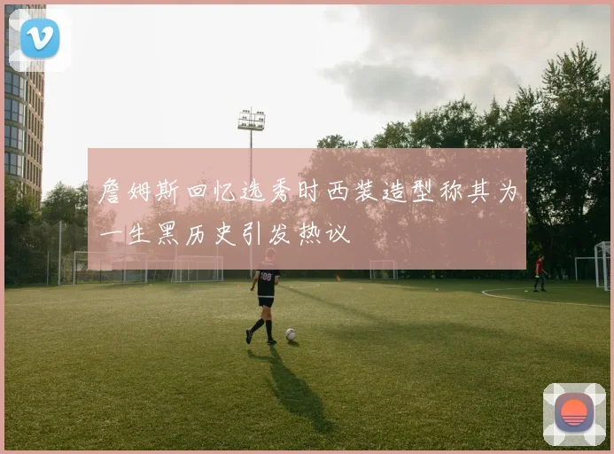 詹姆斯回忆选秀时西装造型称其为一生黑历史引发热议