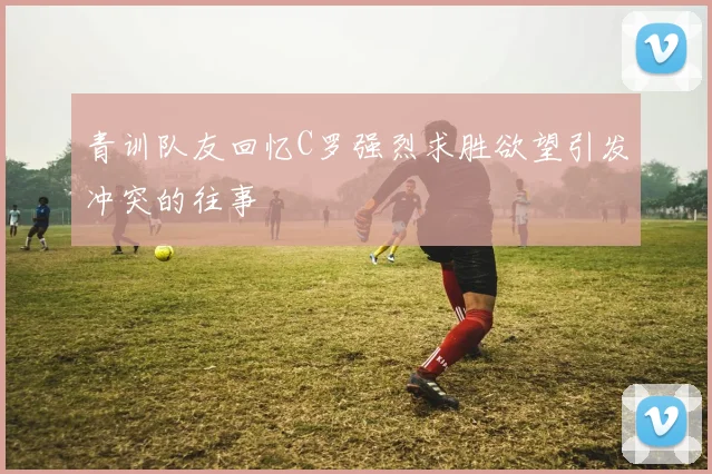 青训队友回忆C罗强烈求胜欲望引发冲突的往事