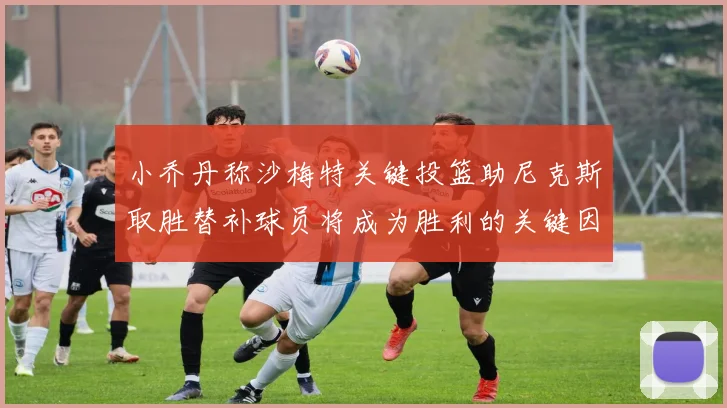 小乔丹称沙梅特关键投篮助尼克斯取胜替补球员将成为胜利的关键因素