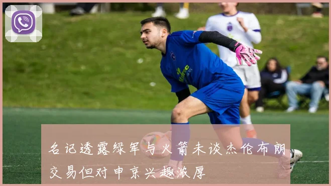 名记透露绿军与火箭未谈杰伦布朗交易但对申京兴趣浓厚