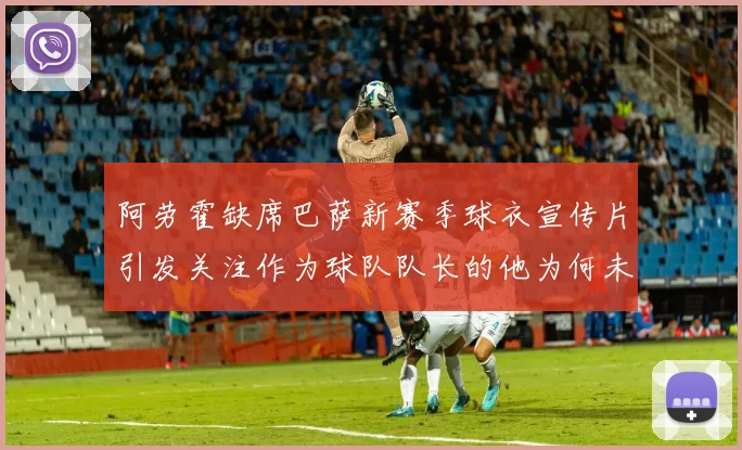 阿劳霍缺席巴萨新赛季球衣宣传片引发关注作为球队队长的他为何未现身