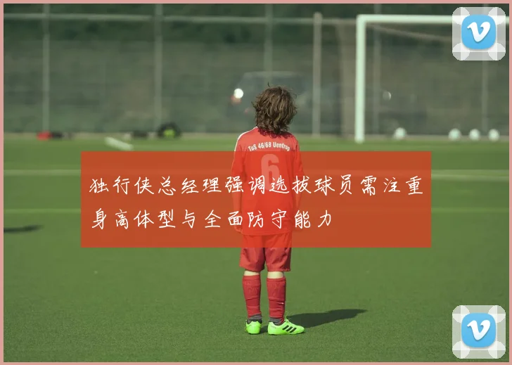 独行侠总经理强调选拔球员需注重身高体型与全面防守能力
