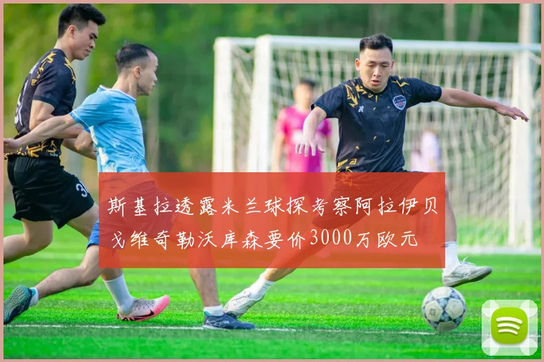 斯基拉透露米兰球探考察阿拉伊贝戈维奇勒沃库森要价3000万欧元