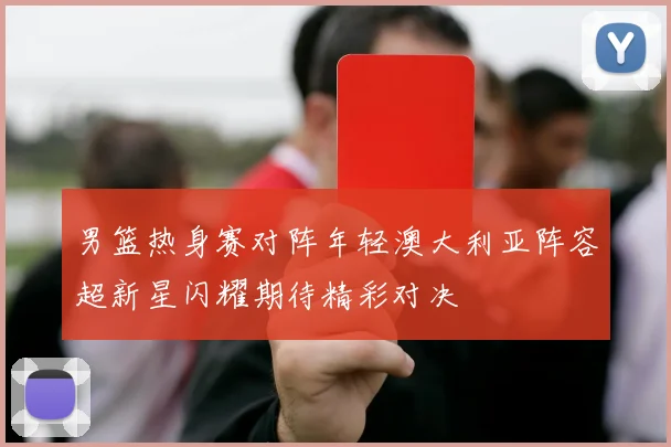 男篮热身赛对阵年轻澳大利亚阵容超新星闪耀期待精彩对决