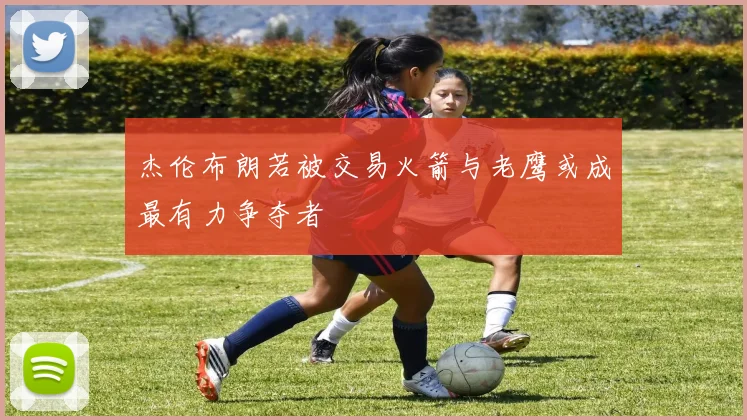 杰伦布朗若被交易火箭与老鹰或成最有力争夺者