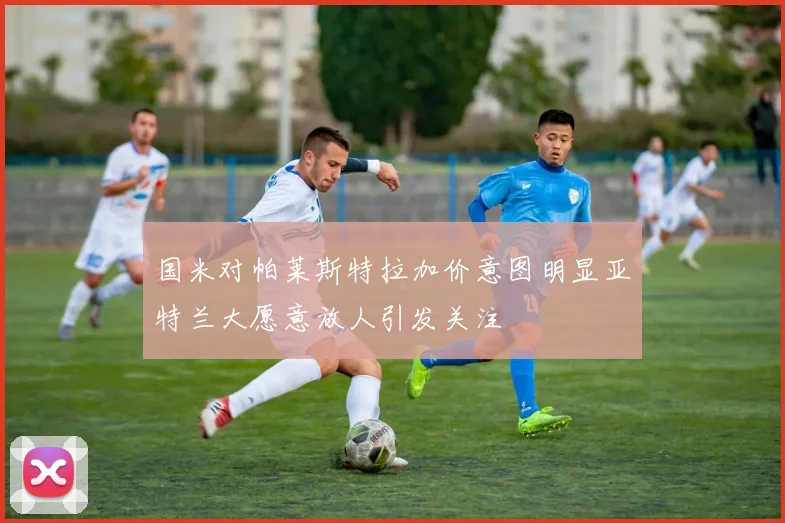 国米对帕莱斯特拉加价意图明显亚特兰大愿意放人引发关注