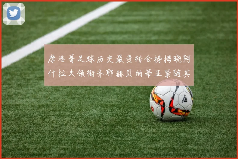 摩洛哥足球历史最贵转会榜揭晓阿什拉夫领衔齐耶赫贝纳蒂亚紧随其后