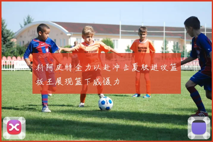 科阿皮特全力以赴冲击夏联进攻篮板王展现篮下威慑力