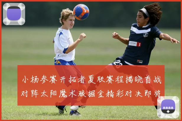 小杨参赛开拓者夏联赛程揭晓首战对阵太阳魔术狼掘金精彩对决即将开启