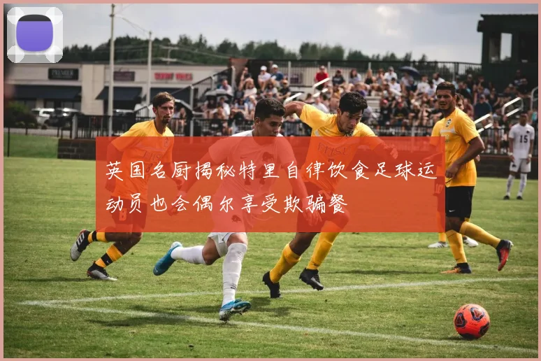 英国名厨揭秘特里自律饮食足球运动员也会偶尔享受欺骗餐