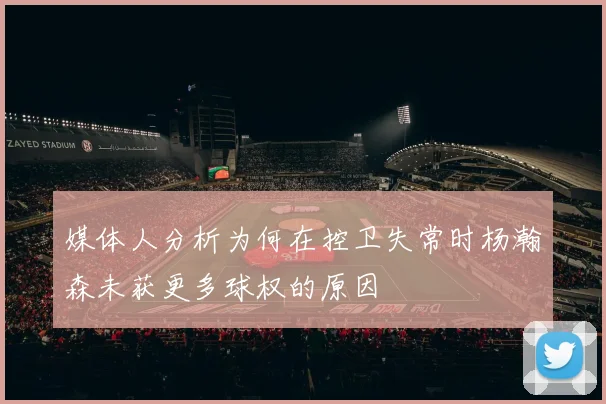 媒体人分析为何在控卫失常时杨瀚森未获更多球权的原因