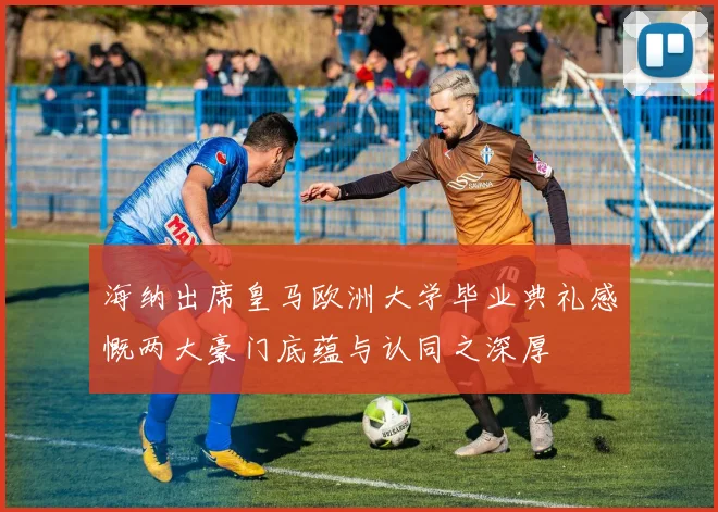 海纳出席皇马欧洲大学毕业典礼感慨两大豪门底蕴与认同之深厚