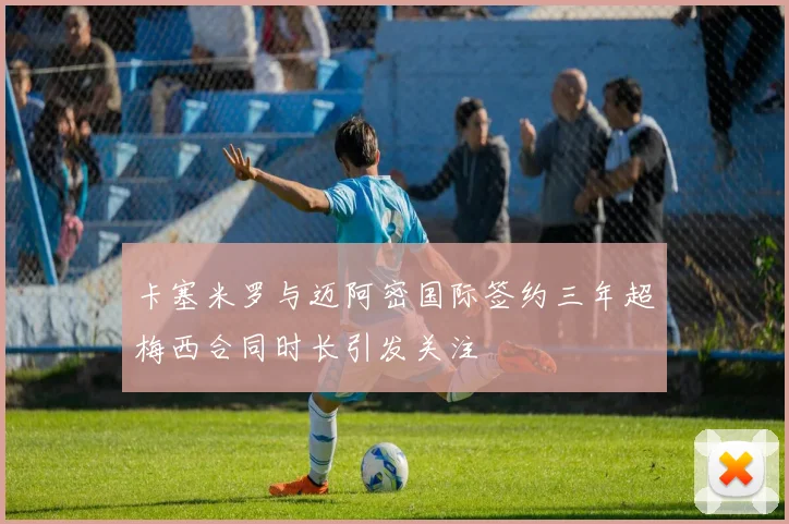 卡塞米罗与迈阿密国际签约三年超梅西合同时长引发关注