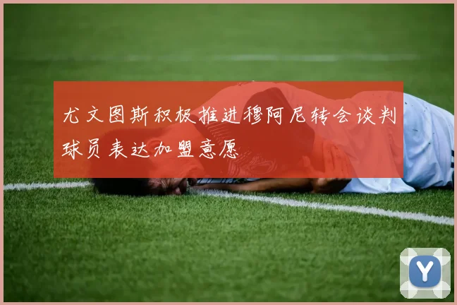 尤文图斯积极推进穆阿尼转会谈判球员表达加盟意愿