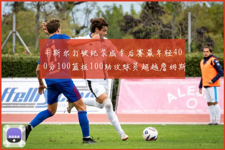 卡斯尔打破纪录成季后赛最年轻400分100篮板100助攻球员超越詹姆斯荣耀时刻