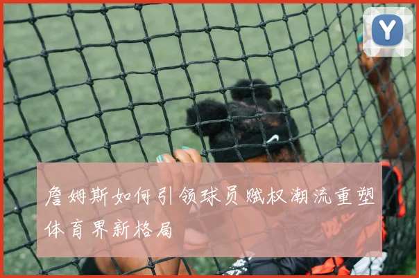 詹姆斯如何引领球员赋权潮流重塑体育界新格局
