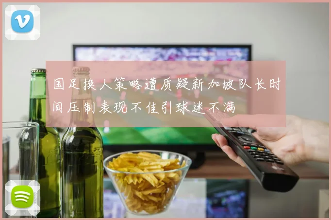 国足换人策略遭质疑新加坡队长时间压制表现不佳引球迷不满