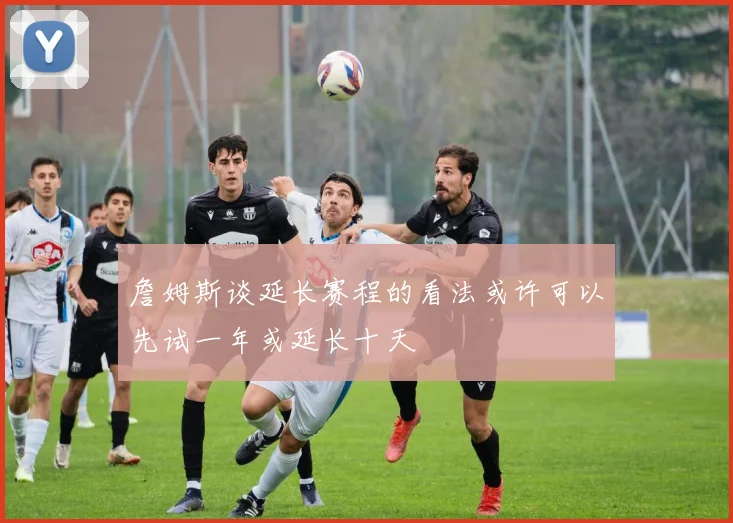 詹姆斯谈延长赛程的看法或许可以先试一年或延长十天