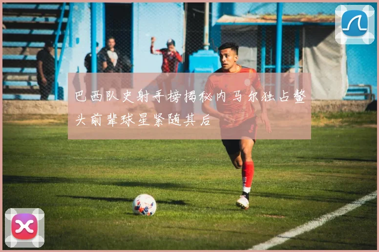 巴西队史射手榜揭秘内马尔独占鳌头前辈球星紧随其后