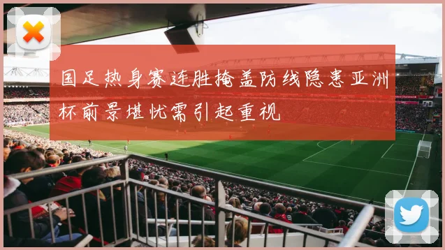 国足热身赛连胜掩盖防线隐患亚洲杯前景堪忧需引起重视